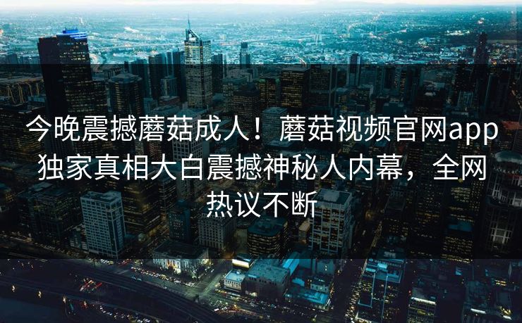 今晚震撼蘑菇成人！蘑菇视频官网app独家真相大白震撼神秘人内幕，全网热议不断