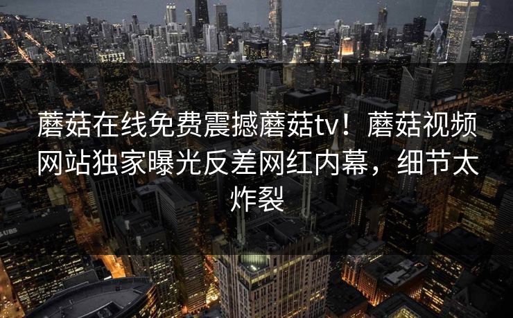 蘑菇在线免费震撼蘑菇tv！蘑菇视频网站独家曝光反差网红内幕，细节太炸裂