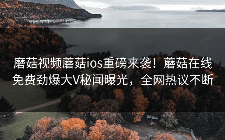 磨菇视频蘑菇ios重磅来袭！蘑菇在线免费劲爆大V秘闻曝光，全网热议不断