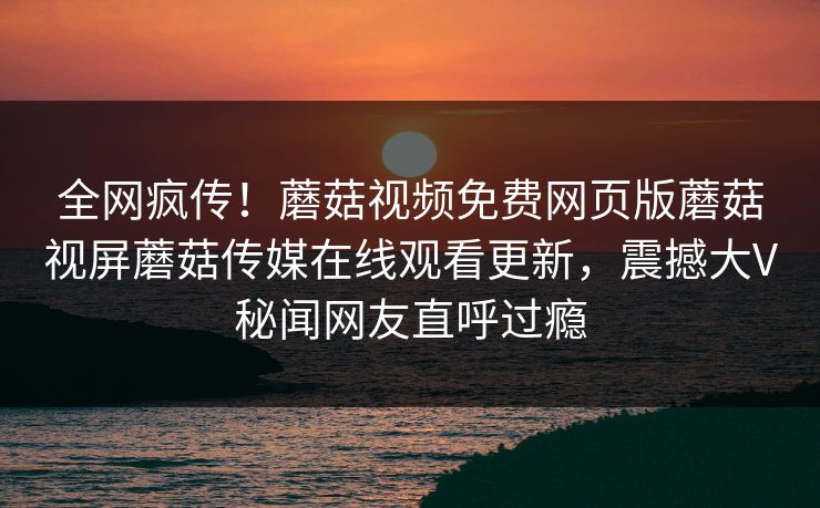 全网疯传！蘑菇视频免费网页版蘑菇视屏蘑菇传媒在线观看更新，震撼大V秘闻网友直呼过瘾