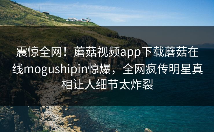 震惊全网！蘑菇视频app下载蘑菇在线mogushipin惊爆，全网疯传明星真相让人细节太炸裂
