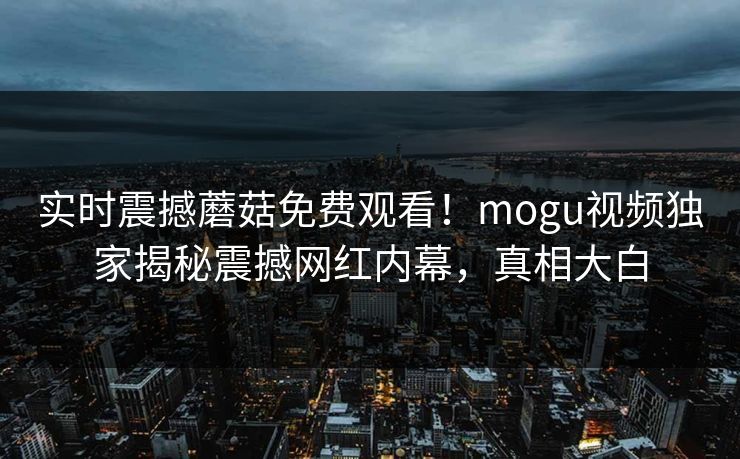 实时震撼蘑菇免费观看！mogu视频独家揭秘震撼网红内幕，真相大白