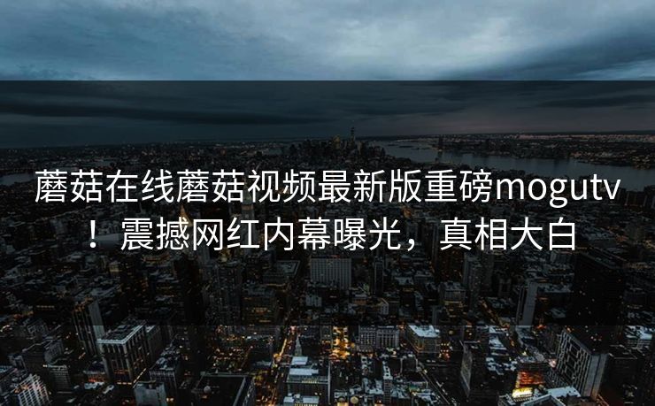 蘑菇在线蘑菇视频最新版重磅mogutv！震撼网红内幕曝光，真相大白