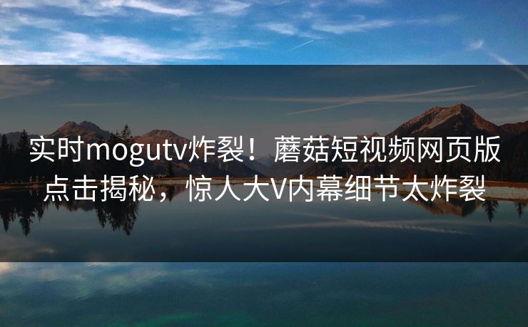 实时mogutv炸裂！蘑菇短视频网页版点击揭秘，惊人大V内幕细节太炸裂