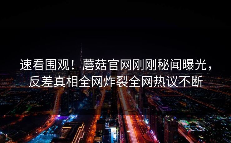 速看围观！蘑菇官网刚刚秘闻曝光，反差真相全网炸裂全网热议不断
