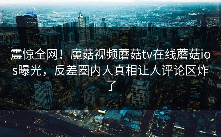 震惊全网！魔菇视频蘑菇tv在线蘑菇ios曝光，反差圈内人真相让人评论区炸了