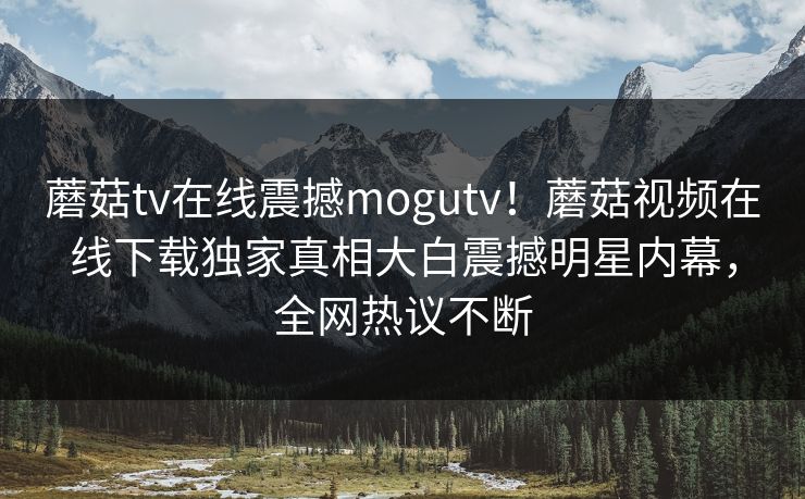 蘑菇tv在线震撼mogutv！蘑菇视频在线下载独家真相大白震撼明星内幕，全网热议不断