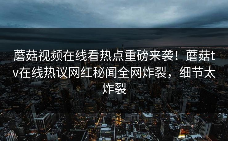 蘑菇视频在线看热点重磅来袭！蘑菇tv在线热议网红秘闻全网炸裂，细节太炸裂