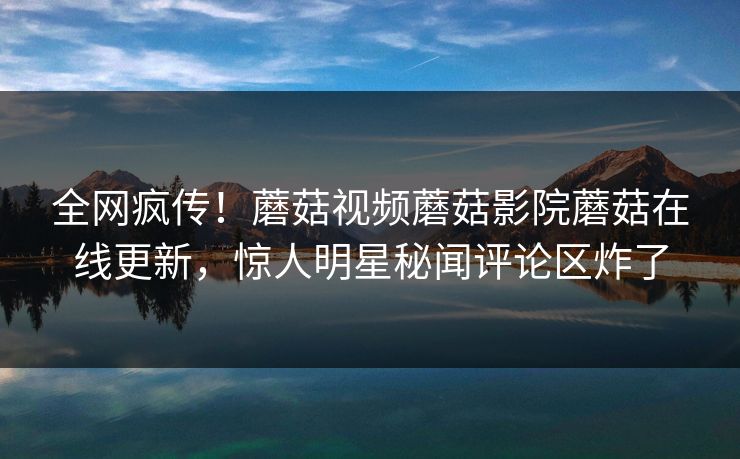 全网疯传！蘑菇视频蘑菇影院蘑菇在线更新，惊人明星秘闻评论区炸了