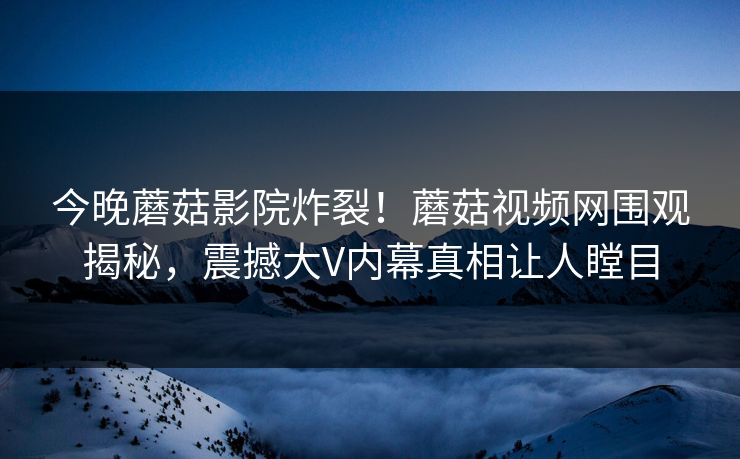 今晚蘑菇影院炸裂！蘑菇视频网围观揭秘，震撼大V内幕真相让人瞠目