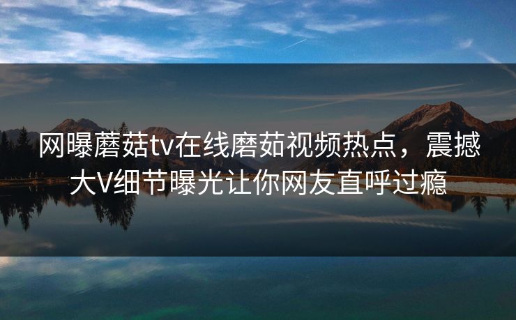 网曝蘑菇tv在线磨茹视频热点，震撼大V细节曝光让你网友直呼过瘾