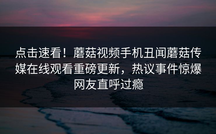 点击速看！蘑菇视频手机丑闻蘑菇传媒在线观看重磅更新，热议事件惊爆网友直呼过瘾