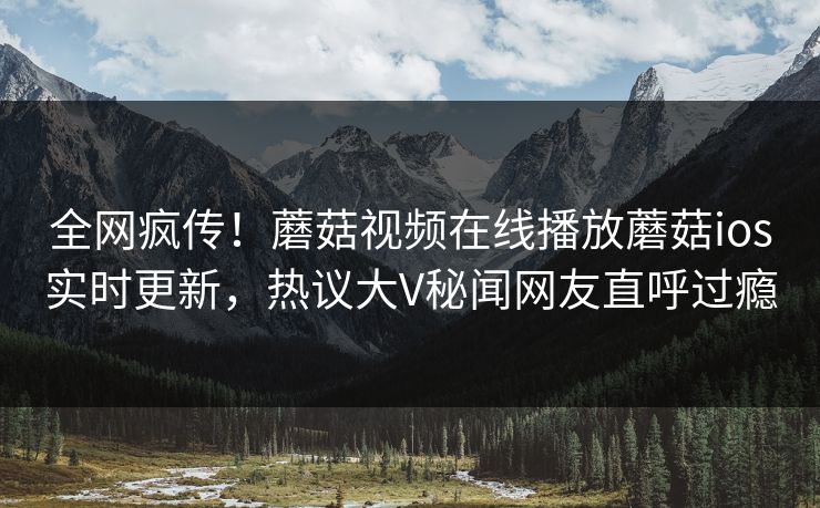 全网疯传！蘑菇视频在线播放蘑菇ios实时更新，热议大V秘闻网友直呼过瘾