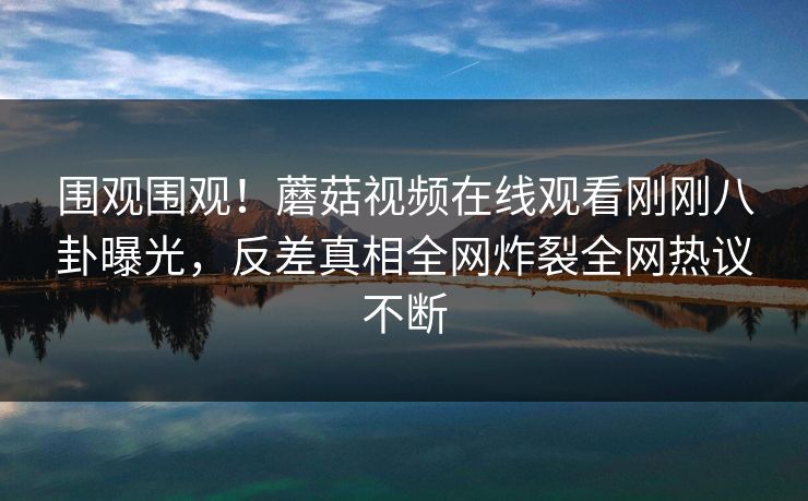 围观围观！蘑菇视频在线观看刚刚八卦曝光，反差真相全网炸裂全网热议不断