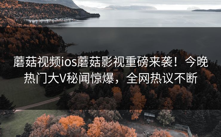 蘑菇视频ios蘑菇影视重磅来袭！今晚热门大V秘闻惊爆，全网热议不断