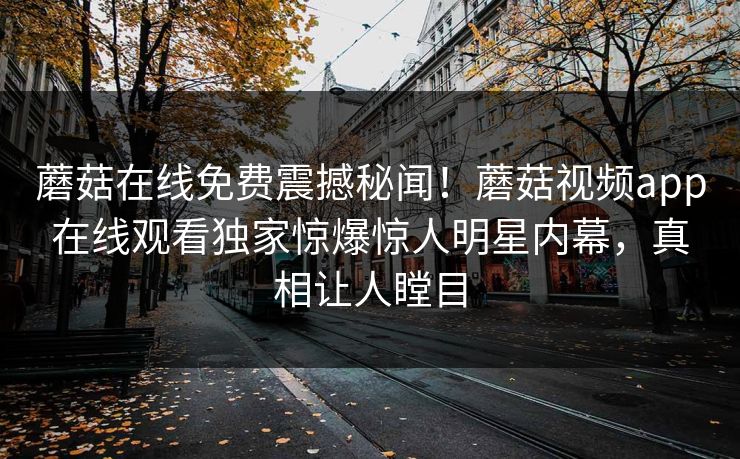 蘑菇在线免费震撼秘闻！蘑菇视频app在线观看独家惊爆惊人明星内幕，真相让人瞠目
