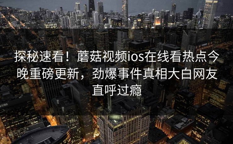 探秘速看！蘑菇视频ios在线看热点今晚重磅更新，劲爆事件真相大白网友直呼过瘾