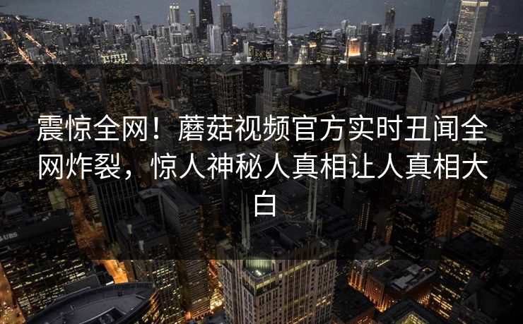 震惊全网！蘑菇视频官方实时丑闻全网炸裂，惊人神秘人真相让人真相大白