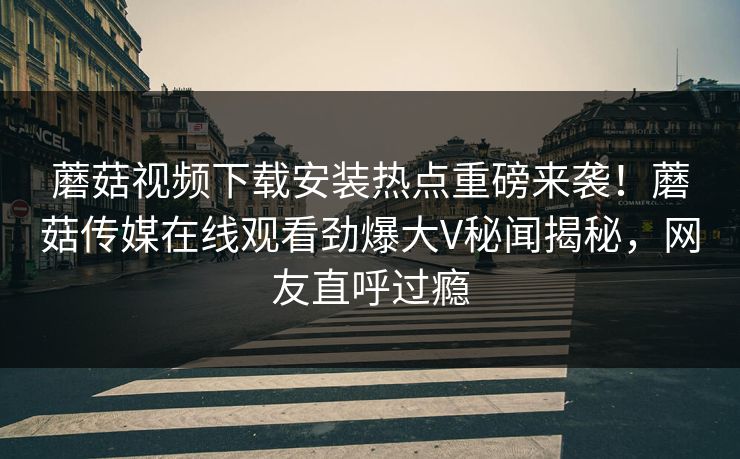 蘑菇视频下载安装热点重磅来袭！蘑菇传媒在线观看劲爆大V秘闻揭秘，网友直呼过瘾