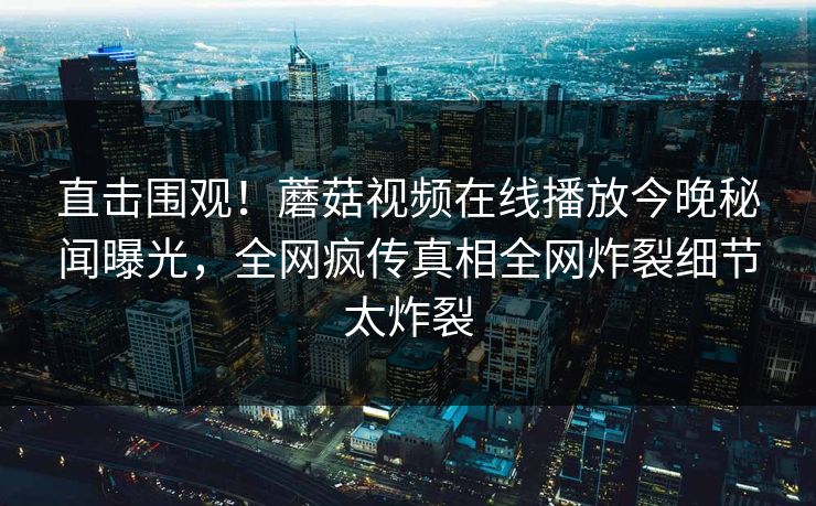 直击围观！蘑菇视频在线播放今晚秘闻曝光，全网疯传真相全网炸裂细节太炸裂