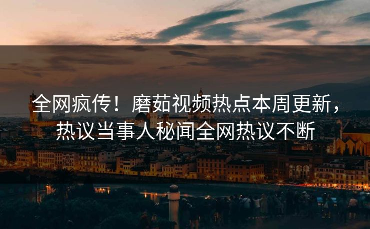 全网疯传！磨茹视频热点本周更新，热议当事人秘闻全网热议不断