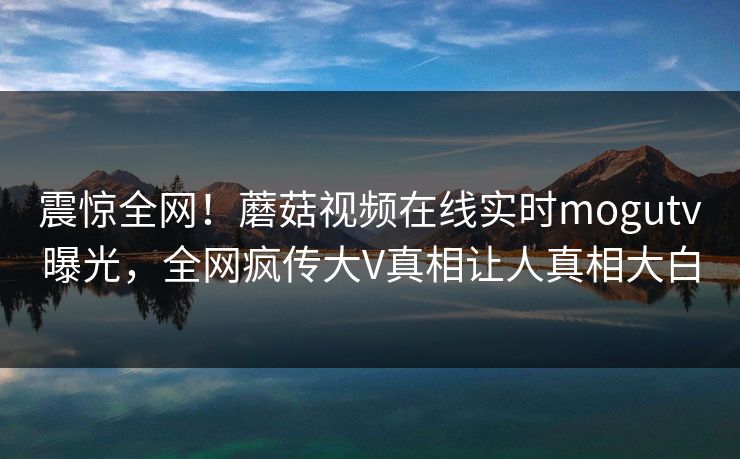 震惊全网！蘑菇视频在线实时mogutv曝光，全网疯传大V真相让人真相大白