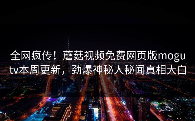 全网疯传！蘑菇视频免费网页版mogutv本周更新，劲爆神秘人秘闻真相大白