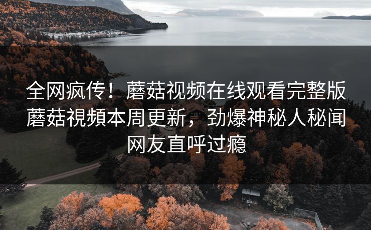 全网疯传！蘑菇视频在线观看完整版蘑菇視頻本周更新，劲爆神秘人秘闻网友直呼过瘾