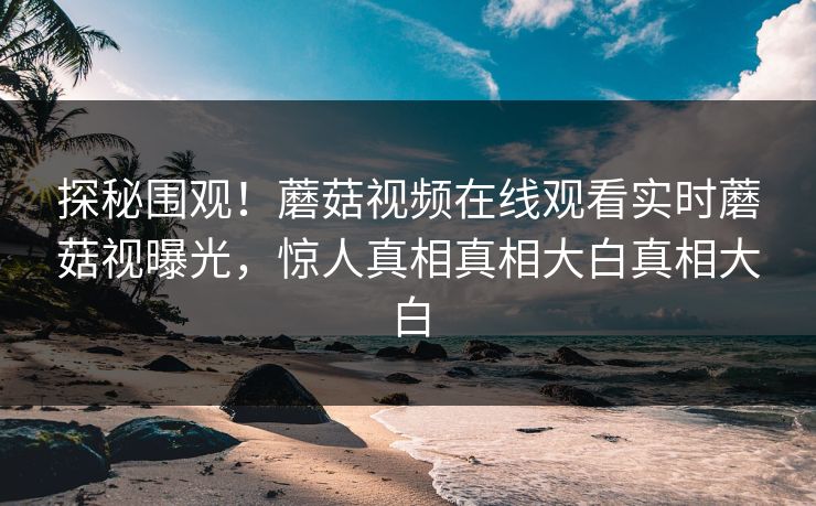 探秘围观！蘑菇视频在线观看实时蘑菇视曝光，惊人真相真相大白真相大白