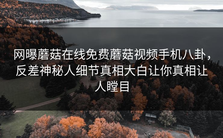 网曝蘑菇在线免费蘑菇视频手机八卦，反差神秘人细节真相大白让你真相让人瞠目
