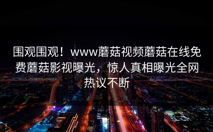 围观围观！www蘑菇视频蘑菇在线免费蘑菇影视曝光，惊人真相曝光全网热议不断