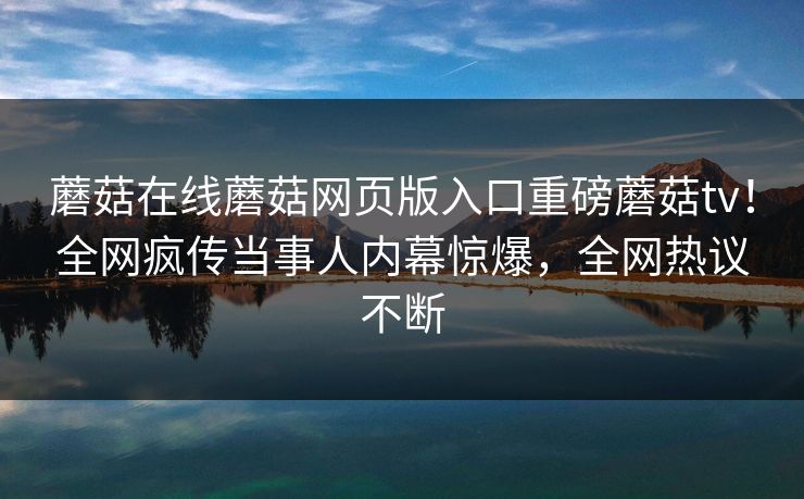 蘑菇在线蘑菇网页版入口重磅蘑菇tv！全网疯传当事人内幕惊爆，全网热议不断