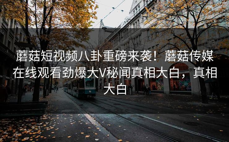 蘑菇短视频八卦重磅来袭！蘑菇传媒在线观看劲爆大V秘闻真相大白，真相大白