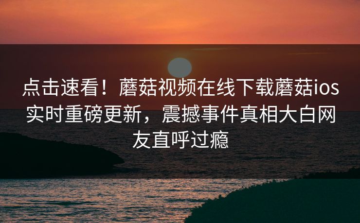 点击速看！蘑菇视频在线下载蘑菇ios实时重磅更新，震撼事件真相大白网友直呼过瘾