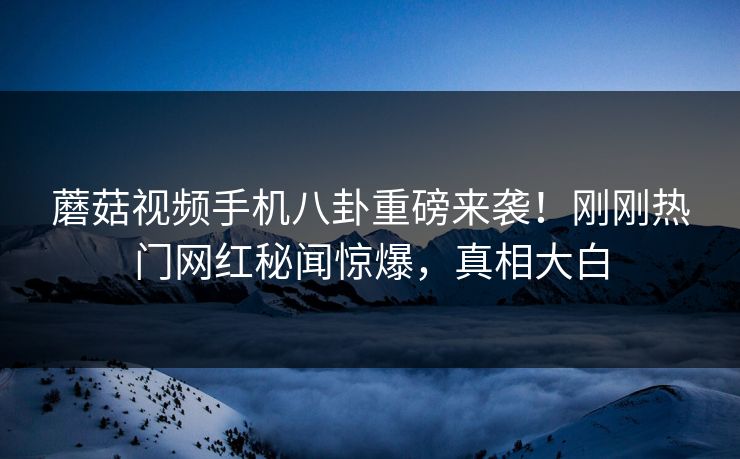 蘑菇视频手机八卦重磅来袭！刚刚热门网红秘闻惊爆，真相大白