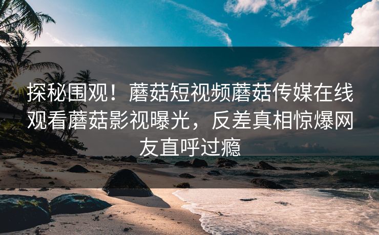 探秘围观！蘑菇短视频蘑菇传媒在线观看蘑菇影视曝光，反差真相惊爆网友直呼过瘾