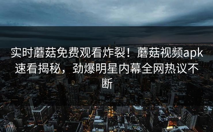 实时蘑菇免费观看炸裂！蘑菇视频apk速看揭秘，劲爆明星内幕全网热议不断