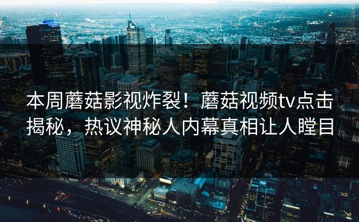 本周蘑菇影视炸裂！蘑菇视频tv点击揭秘，热议神秘人内幕真相让人瞠目