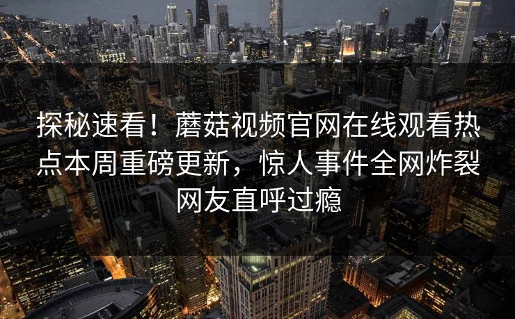 探秘速看！蘑菇视频官网在线观看热点本周重磅更新，惊人事件全网炸裂网友直呼过瘾