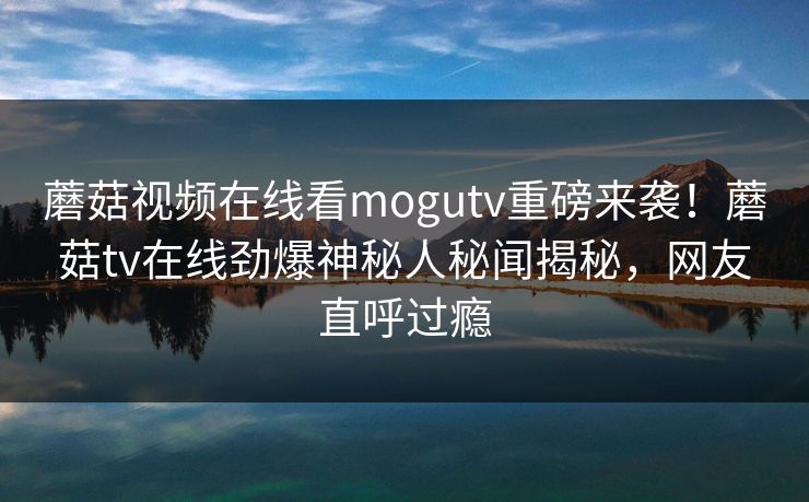 蘑菇视频在线看mogutv重磅来袭！蘑菇tv在线劲爆神秘人秘闻揭秘，网友直呼过瘾