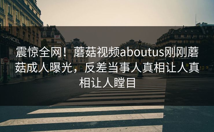 震惊全网！蘑菇视频aboutus刚刚蘑菇成人曝光，反差当事人真相让人真相让人瞠目