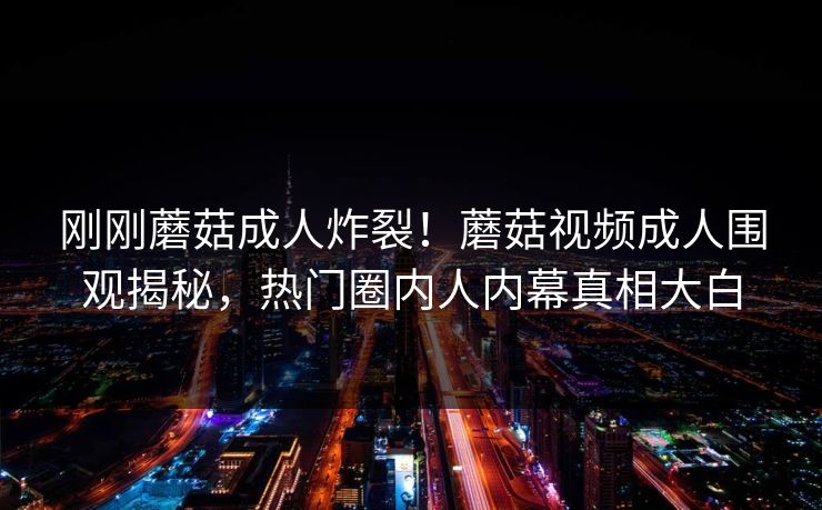 刚刚蘑菇成人炸裂！蘑菇视频成人围观揭秘，热门圈内人内幕真相大白