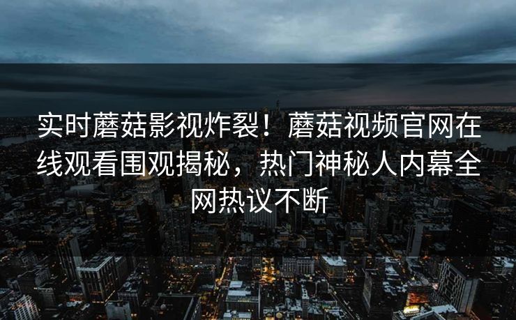 实时蘑菇影视炸裂！蘑菇视频官网在线观看围观揭秘，热门神秘人内幕全网热议不断