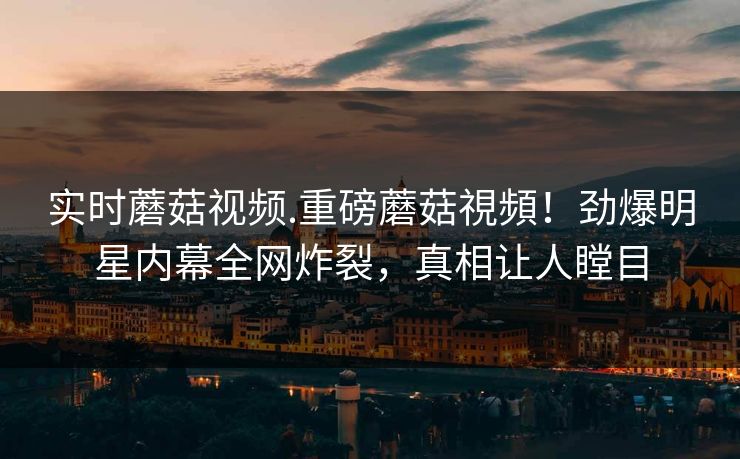 实时蘑菇视频.重磅蘑菇視頻！劲爆明星内幕全网炸裂，真相让人瞠目