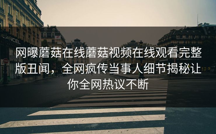 网曝蘑菇在线蘑菇视频在线观看完整版丑闻，全网疯传当事人细节揭秘让你全网热议不断
