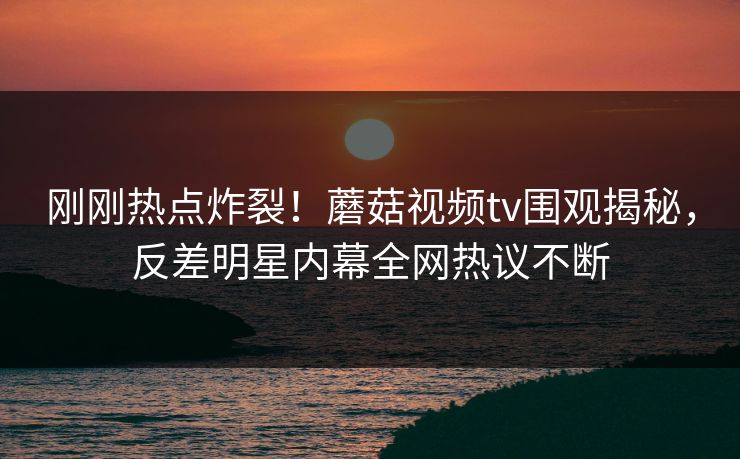 刚刚热点炸裂！蘑菇视频tv围观揭秘，反差明星内幕全网热议不断