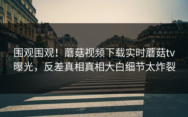 围观围观！蘑菇视频下载实时蘑菇tv曝光，反差真相真相大白细节太炸裂