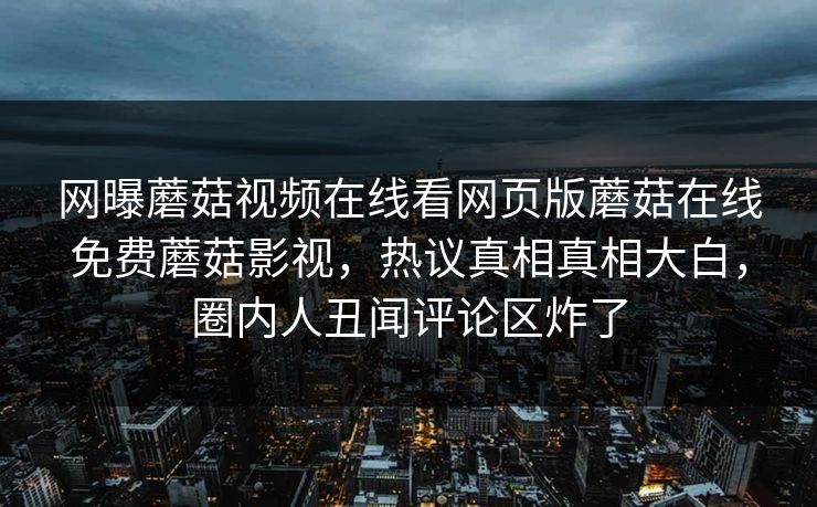 网曝蘑菇视频在线看网页版蘑菇在线免费蘑菇影视，热议真相真相大白，圈内人丑闻评论区炸了