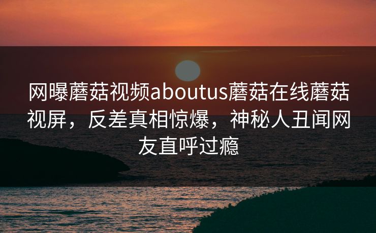 网曝蘑菇视频aboutus蘑菇在线蘑菇视屏，反差真相惊爆，神秘人丑闻网友直呼过瘾