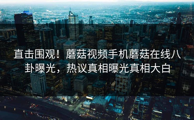 直击围观！蘑菇视频手机蘑菇在线八卦曝光，热议真相曝光真相大白